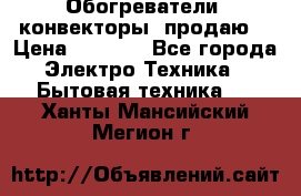 Обогреватели( конвекторы) продаю  › Цена ­ 2 200 - Все города Электро-Техника » Бытовая техника   . Ханты-Мансийский,Мегион г.